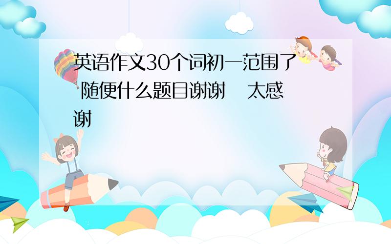 英语作文30个词初一范围了  随便什么题目谢谢   太感谢