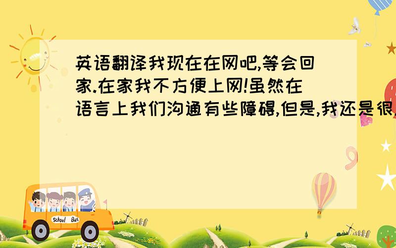 英语翻译我现在在网吧,等会回家.在家我不方便上网!虽然在语言上我们沟通有些障碍,但是,我还是很愿意和你做朋友.我明天早晨8点上班.上班后可以找你吗?我在公司没有办法和你说话 因为没