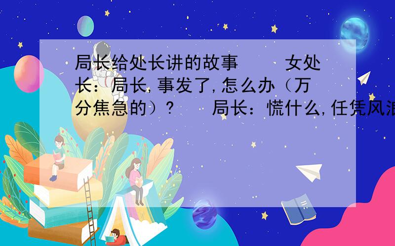 局长给处长讲的故事 　　女处长：局长,事发了,怎么办（万分焦急的）?　　局长：慌什么,任凭风浪高,稳坐钓鱼台!那,做人嘛,最重要的就是开心啦,出现这种情况谁都不想的,评定一下情绪,我