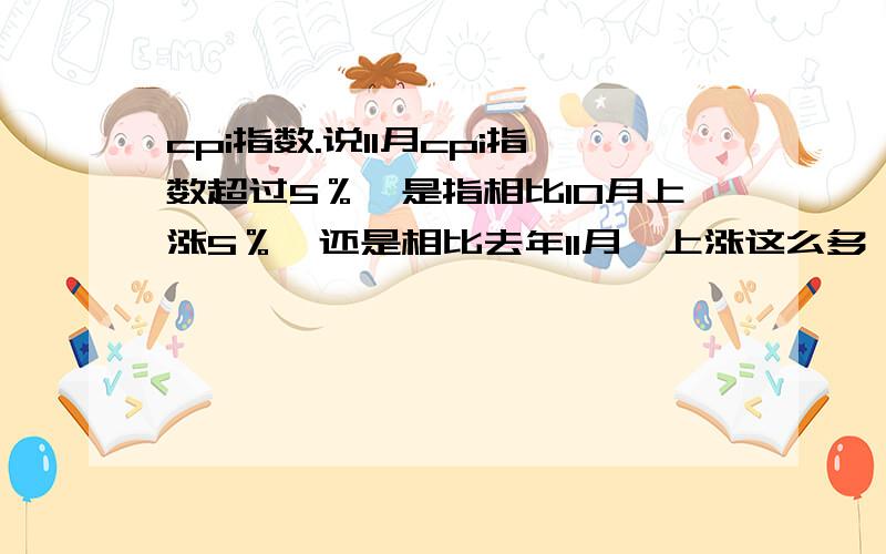 cpi指数.说11月cpi指数超过5％,是指相比10月上涨5％,还是相比去年11月,上涨这么多,还是两个都不对啊.