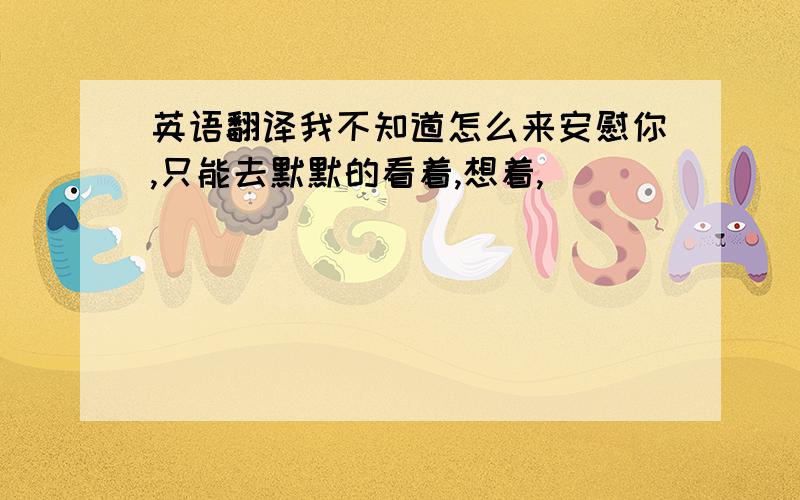 英语翻译我不知道怎么来安慰你,只能去默默的看着,想着,