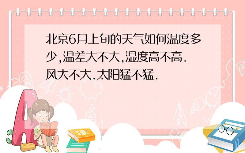 北京6月上旬的天气如何温度多少,温差大不大,湿度高不高.风大不大.太阳猛不猛.