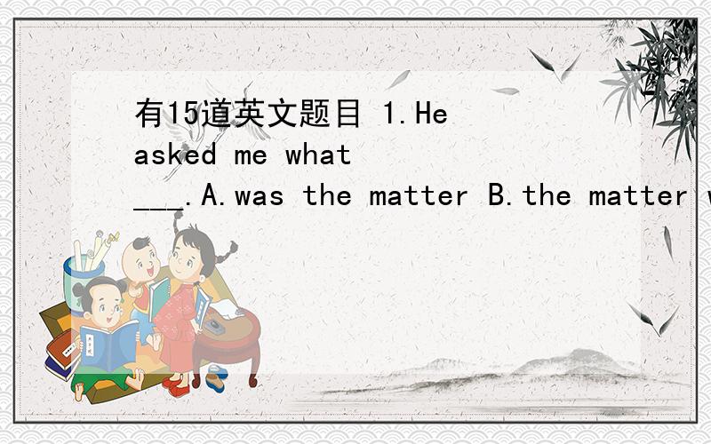 有15道英文题目 1.He asked me what ___.A.was the matter B.the matter was C.is the matter D.the matter is2.Teachers need to be __ the emotional,intellectual,and physical changes that young adults experience.A.aware of B.understood of C.known of D