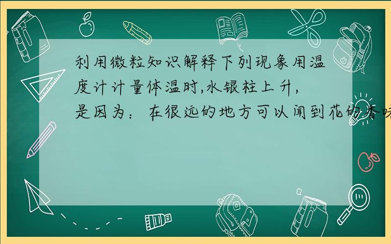 利用微粒知识解释下列现象用温度计计量体温时,水银柱上升,是因为：在很远的地方可以闻到花的香味,是因为：可以将大量的氧气压缩到蓝色钢瓶中,是因为：一滴水里的微粒个数由10亿人人