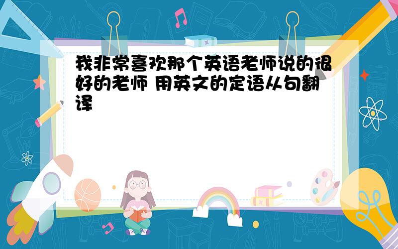 我非常喜欢那个英语老师说的很好的老师 用英文的定语从句翻译