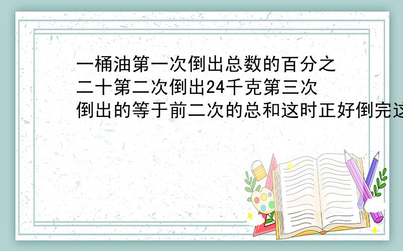 一桶油第一次倒出总数的百分之二十第二次倒出24千克第三次倒出的等于前二次的总和这时正好倒完这桶油共多千