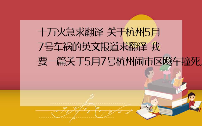 十万火急求翻译 关于杭州5月7号车祸的英文报道求翻译 我要一篇关于5月7号杭州闹市区飚车撞死人的英文报道 希望知道的人或者有能力自己翻译的人不要吝啬恳请帮帮我,我要在班里做个REPOR