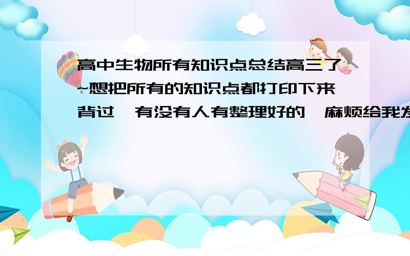 高中生物所有知识点总结高三了~想把所有的知识点都打印下来背过  有没有人有整理好的  麻烦给我发一下邮箱：s573332727@163.com    谢谢了!~