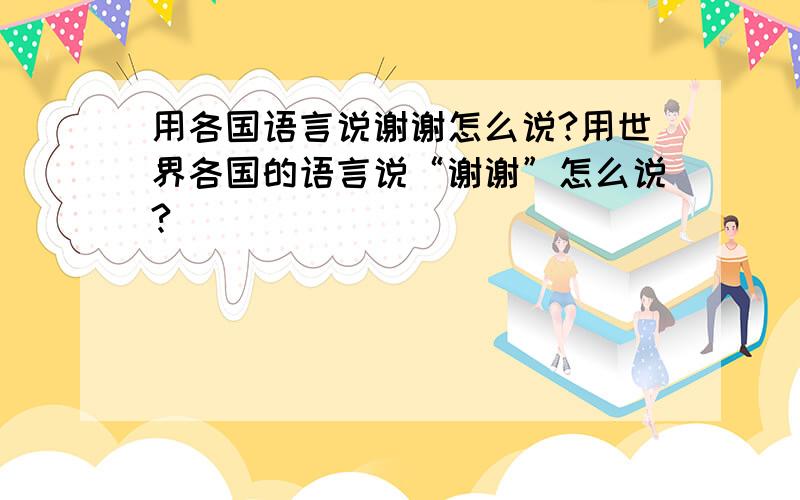 用各国语言说谢谢怎么说?用世界各国的语言说“谢谢”怎么说?