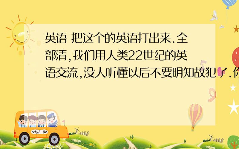 英语 把这个的英语打出来.全部清,我们用人类22世纪的英语交流,没人听懂以后不要明知故犯了.你是我们的核心,是我们烟殿殿主,五门掌管者.放心,我的来这没人发现.一会你去人界异世,从那边