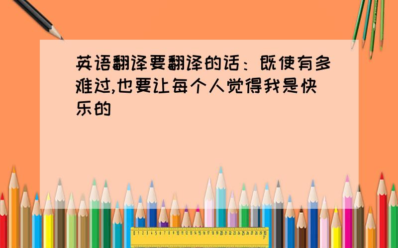 英语翻译要翻译的话：既使有多难过,也要让每个人觉得我是快乐的