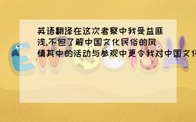 英语翻译在这次考察中我受益匪浅,不但了解中国文化民俗的风情其中的活动与参观中更令我对中国文化民俗更加感兴趣,在参观中不少的情景令我想起我在乡下的生活,各式各样的民族小吃也