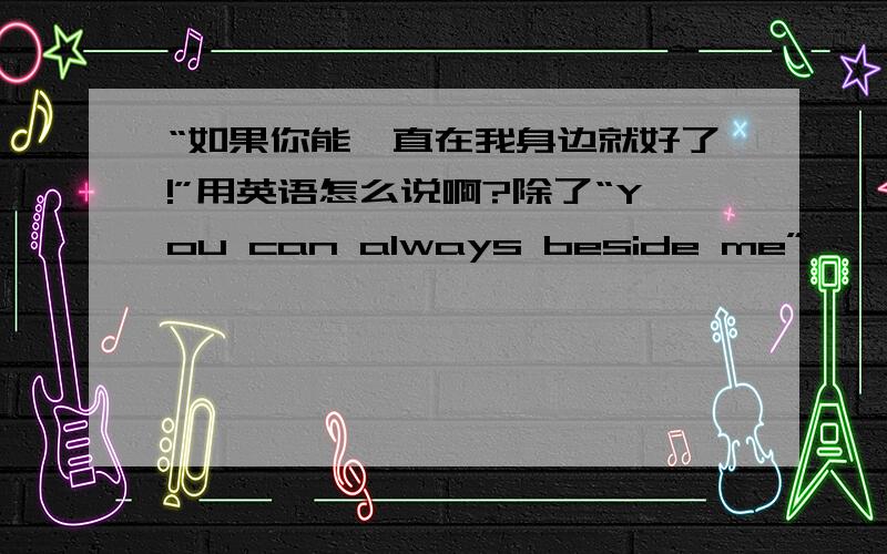 “如果你能一直在我身边就好了!”用英语怎么说啊?除了“You can always beside me”