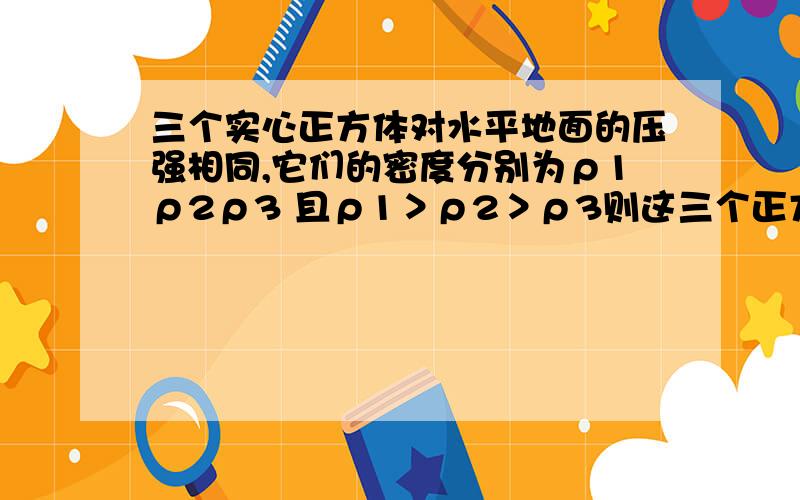 三个实心正方体对水平地面的压强相同,它们的密度分别为ρ1ρ2ρ3 且ρ1＞ρ2＞ρ3则这三个正方体对水平面则这三个正方体对水平面的压力F1F2F3的大小关系是?