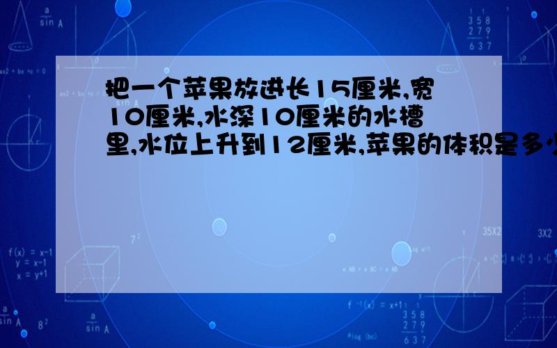 把一个苹果放进长15厘米,宽10厘米,水深10厘米的水槽里,水位上升到12厘米,苹果的体积是多少立方厘米?