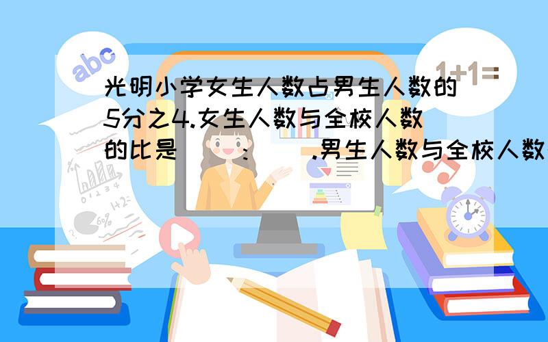 光明小学女生人数占男生人数的5分之4.女生人数与全校人数的比是( ):( ).男生人数与全校人数的比是( ):( )男生人数比女生人数多（）%女生人数比男生人数少（）%女生比男生少的人数约占全