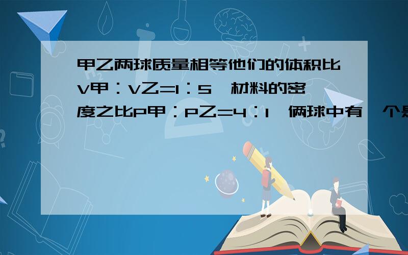 甲乙两球质量相等他们的体积比V甲：V乙=1：5,材料的密度之比P甲：P乙=4：1,俩球中有一个是空心的,其空列式要清楚明了甲乙两球质量相等他们的体积比V甲：V乙=1：材料的密度之比P甲：P乙=4