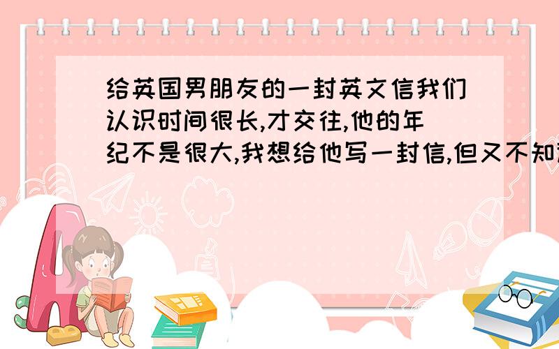 给英国男朋友的一封英文信我们认识时间很长,才交往,他的年纪不是很大,我想给他写一封信,但又不知道该写些什么,..要英文哦,能说好听点吗?什么崇洋媚外?什么OOXX能说好听点么?爱情没有国