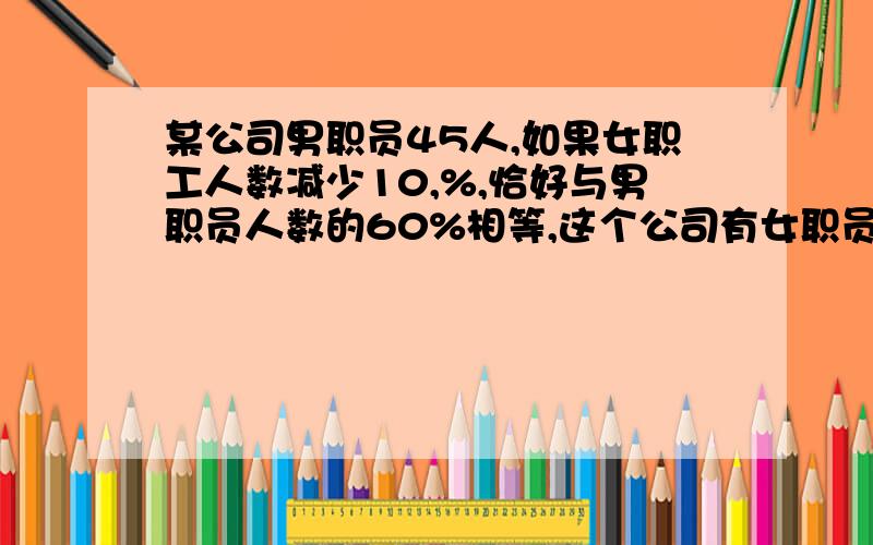 某公司男职员45人,如果女职工人数减少10,%,恰好与男职员人数的60%相等,这个公司有女职员多少人?