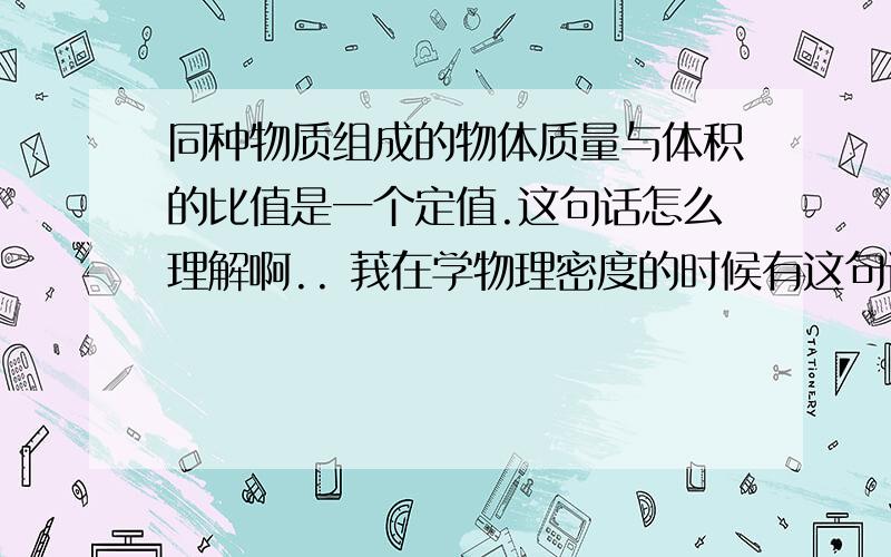 同种物质组成的物体质量与体积的比值是一个定值.这句话怎么理解啊.. 莪在学物理密度的时候有这句话.看不懂是什么意思..什么叫定值啊.?