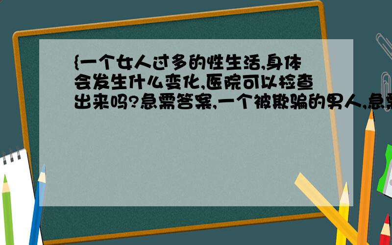 {一个女人过多的性生活,身体会发生什么变化,医院可以检查出来吗?急需答案,一个被欺骗的男人,急需证据一个女人过多的性生活,身体会发生什么变化,医院可以检查出来吗?急需答案,一个被欺