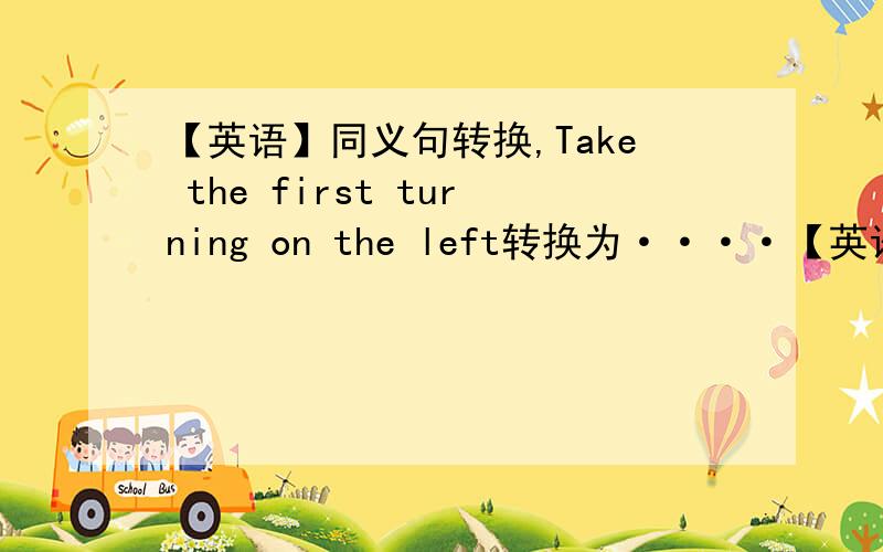 【英语】同义句转换,Take the first turning on the left转换为····【英语七下,高手进】同义句转换,每空一词.Take the first turning on the left转换为（ ）（ ）（ ）the first crossing.【PS：没做起,请问下大