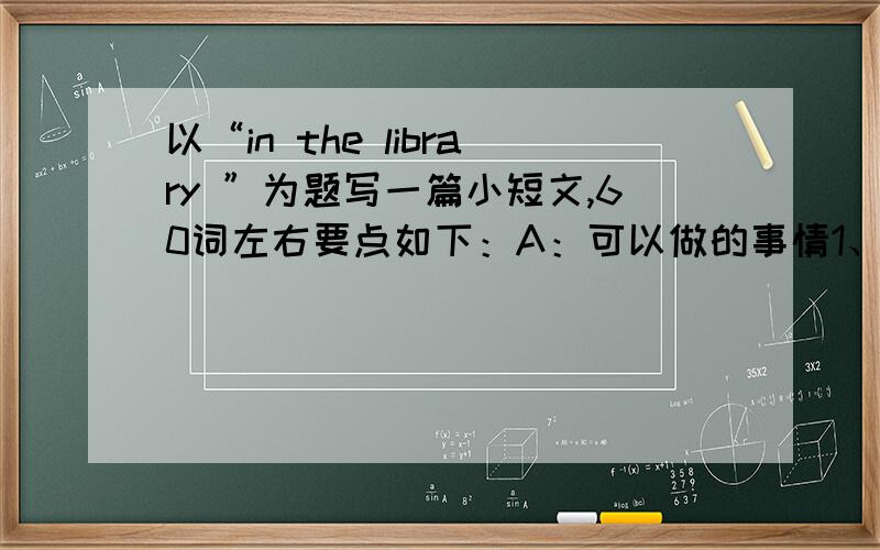 以“in the library ”为题写一篇小短文,60词左右要点如下：A：可以做的事情1、上网查资料3、看书、读报B：不可以做的1、吃东西2、喊叫3、在书上写字4、带报纸回家