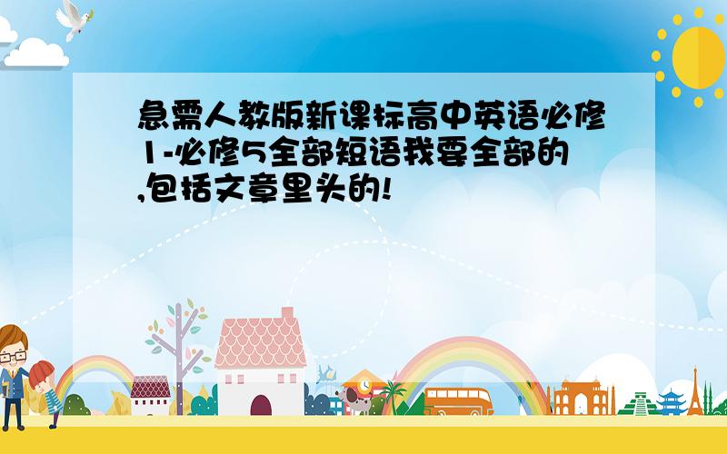 急需人教版新课标高中英语必修1-必修5全部短语我要全部的,包括文章里头的!