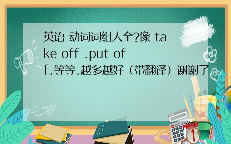 英语 动词词组大全?像 take off .put off.等等.越多越好（带翻译）谢谢了