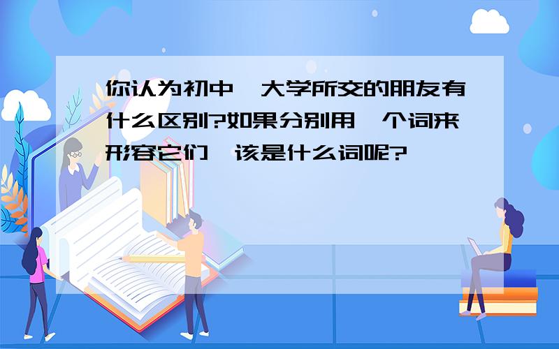 你认为初中,大学所交的朋友有什么区别?如果分别用一个词来形容它们,该是什么词呢?