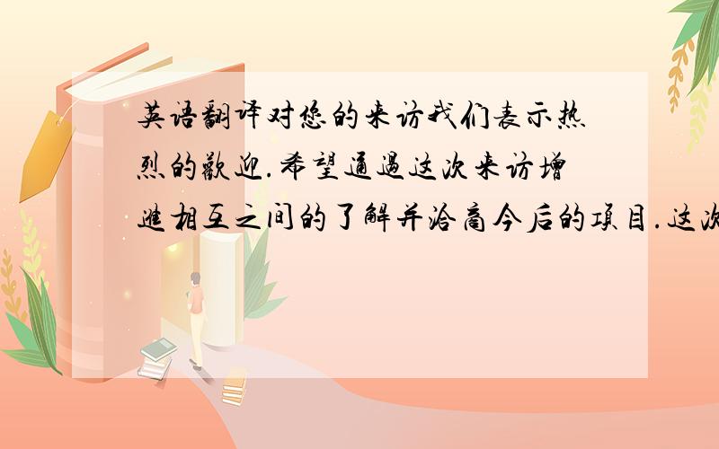 英语翻译对您的来访我们表示热烈的欢迎.希望通过这次来访增进相互之间的了解并洽商今后的项目.这次由我们公司的总经理佐藤先生及项目负责人和您交流.我们公司地址：我们公司名称：