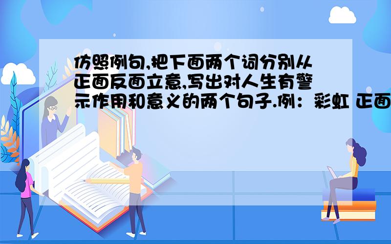 仿照例句,把下面两个词分别从正面反面立意,写出对人生有警示作用和意义的两个句子.例：彩虹 正面：为让别人赏心悦目,献上自己七彩的人生.反面：只务虚而不务实,决定了他只能昙花一现