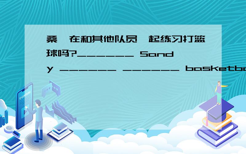 桑迪在和其他队员一起练习打篮球吗?______ Sandy ______ ______ basketball ______ _____ team _____?