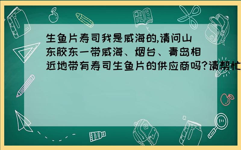 生鱼片寿司我是威海的,请问山东胶东一带威海、烟台、青岛相近地带有寿司生鱼片的供应商吗?请帮忙提供联系方式,