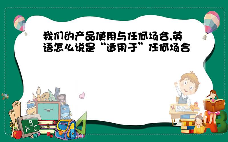 我们的产品使用与任何场合,英语怎么说是“适用于”任何场合