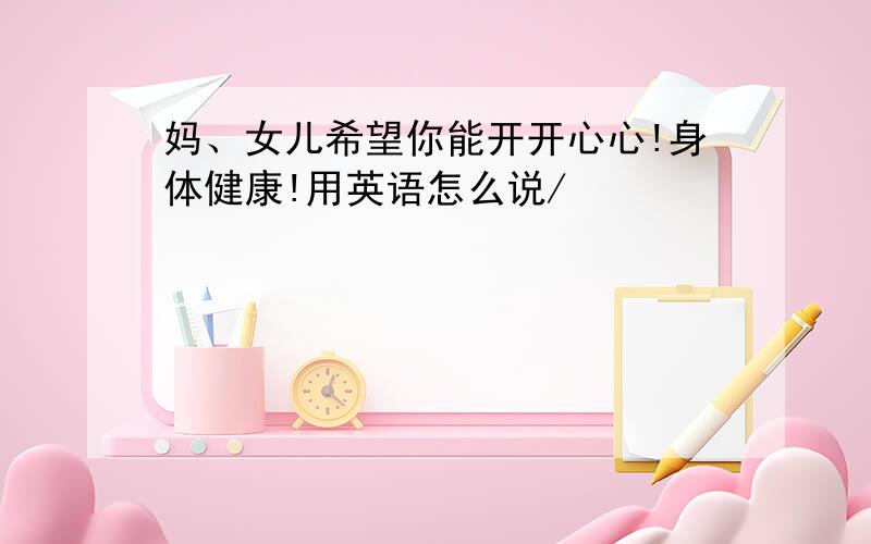 妈、女儿希望你能开开心心!身体健康!用英语怎么说/