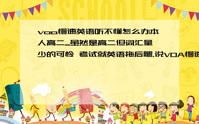 voa慢速英语听不懂怎么办本人高二。。虽然是高二但词汇量少的可怜 考试就英语拖后腿，说VOA慢速对英语提高有帮助。。但是听了几遍后完全听不懂（有些数字还需要反应才知道是多少= =）