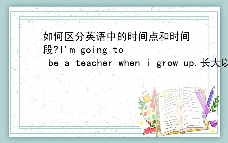 如何区分英语中的时间点和时间段?I'm going to be a teacher when i grow up.长大以后我想当一名教师.“长大以后”属于时间点还是时间段?Be careful when you cross the roda.当你过马路时你要小心.“过马路