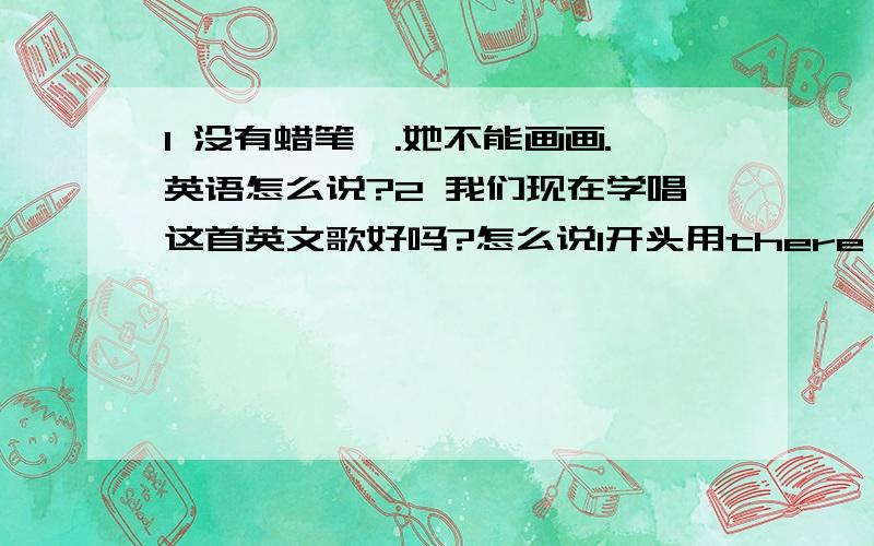 1 没有蜡笔,.她不能画画.英语怎么说?2 我们现在学唱这首英文歌好吗?怎么说1开头用there 我也不知道是复数还是单数。没有蜡笔后面是句号