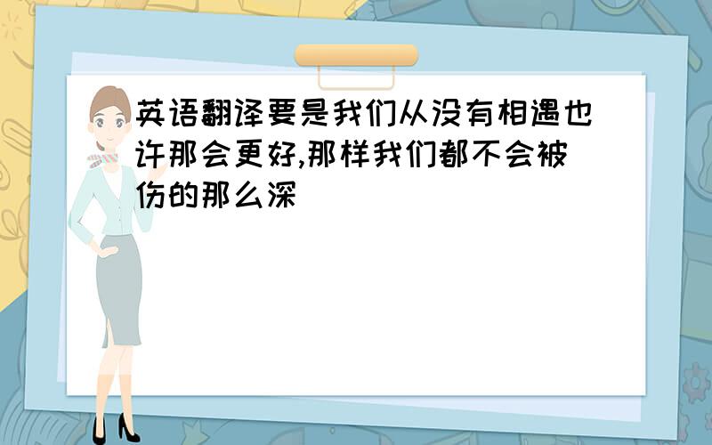 英语翻译要是我们从没有相遇也许那会更好,那样我们都不会被伤的那么深