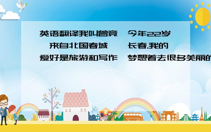 英语翻译我叫曾竞,今年22岁,来自北国春城——长春.我的爱好是旅游和写作,梦想着去很多美丽的地方旅游,然后用我的文字记录下这些美丽的地方,把她们介绍给更多的人.我的性格开朗,乐观,