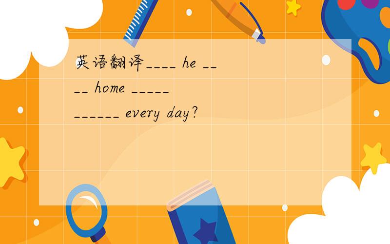 英语翻译____ he ____ home _____ ______ every day?