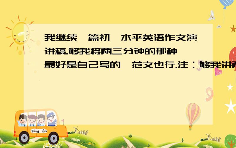 我继续一篇初一水平英语作文演讲稿.够我将两三分钟的那种,最好是自己写的,范文也行.注：够我讲两分钟.可以是自己我介绍.也可以是幽默笑话.或者是一个故事.等等都行.我不知道这个问题