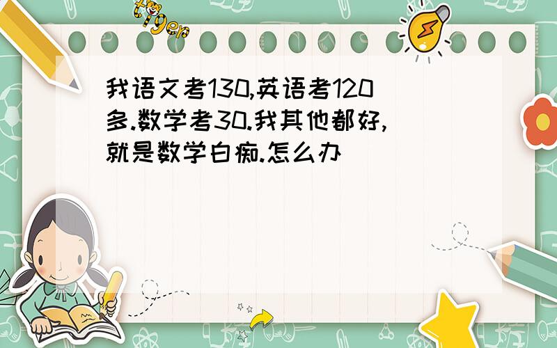 我语文考130,英语考120多.数学考30.我其他都好,就是数学白痴.怎么办