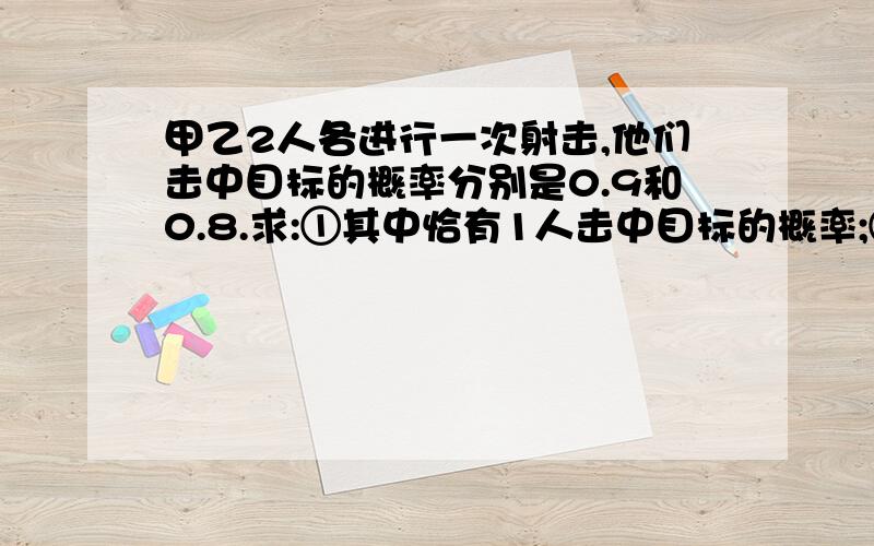 甲乙2人各进行一次射击,他们击中目标的概率分别是0.9和0.8.求:①其中恰有1人击中目标的概率;②至少有一人击中目标的概率;