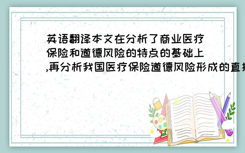 英语翻译本文在分析了商业医疗保险和道德风险的特点的基础上,再分析我国医疗保险道德风险形成的直接原因和根本原因,以及从供方需方的角度提出控制医疗保险道德风险的对策建议,以期