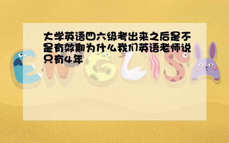 大学英语四六级考出来之后是不是有效期为什么我们英语老师说只有4年