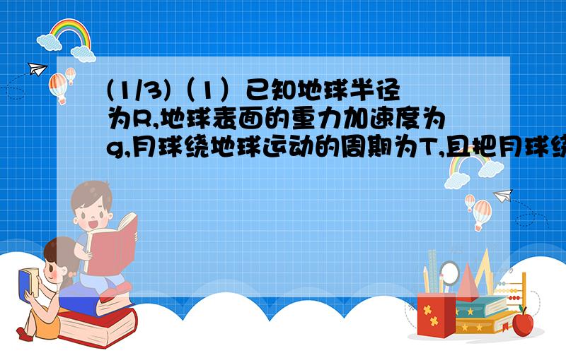 (1/3)（1）已知地球半径为R,地球表面的重力加速度为g,月球绕地球运动的周期为T,且把月球绕地球的运...(1/3)（1）已知地球半径为R,地球表面的重力加速度为g,月球绕地球运动的周期为T,且把月