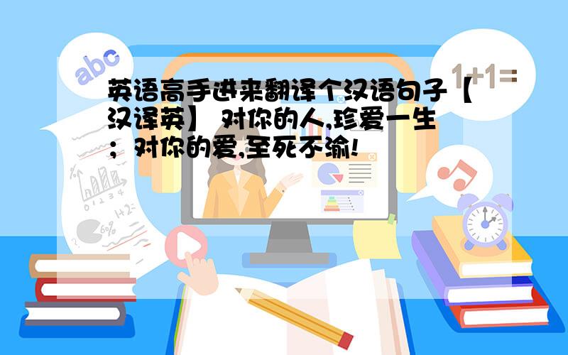 英语高手进来翻译个汉语句子【汉译英】 对你的人,珍爱一生；对你的爱,至死不渝!