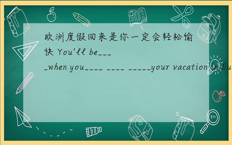 欧洲度假回来是你一定会轻松愉快 You'll be____when you____ ____ _____your vacation in Europe.英语翻译句子